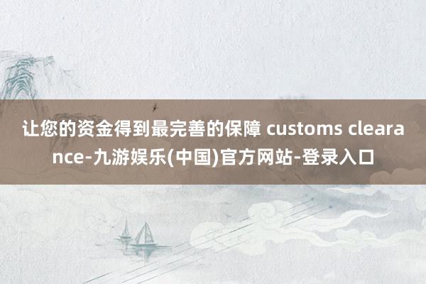 让您的资金得到最完善的保障 customs clearance-九游娱乐(中国)官方网站-登录入口