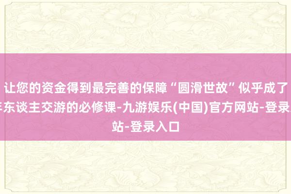 让您的资金得到最完善的保障“圆滑世故”似乎成了成年东谈主交游的必修课-九游娱乐(中国)官方网站-登录入口