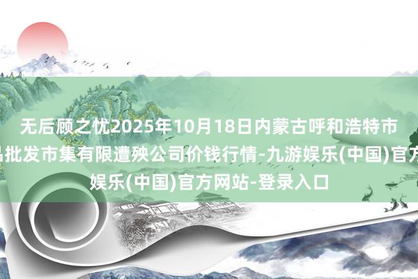 无后顾之忧2025年10月18日内蒙古呼和浩特市东瓦窑农副居品批发市集有限遭殃公司价钱行情-九游娱乐(中国)官方网站-登录入口