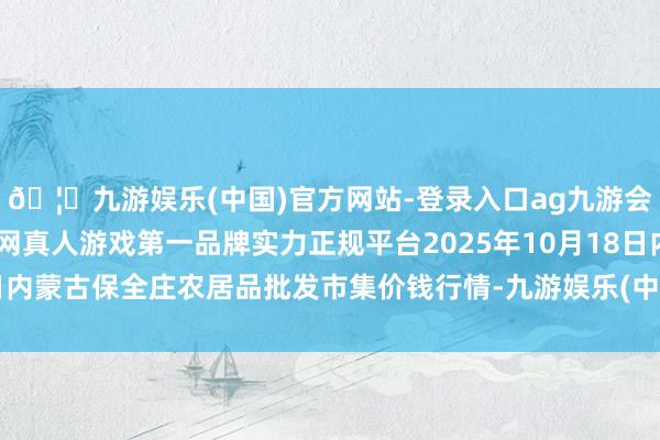 🦄九游娱乐(中国)官方网站-登录入口ag九游会官方⚽ag九游会官网真人游戏第一品牌实力正规平台2025年10月18日内蒙古保全庄农居品批发市集价钱行情-九游娱乐(中国)官方网站-登录入口