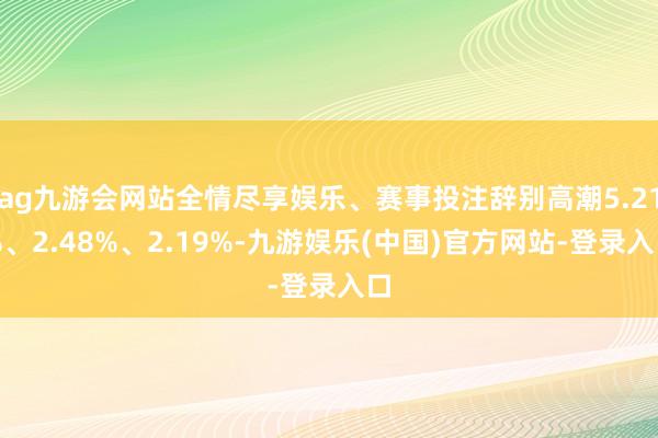 ag九游会网站全情尽享娱乐、赛事投注辞别高潮5.21%、2.48%、2.19%-九游娱乐(中国)官方网站-登录入口