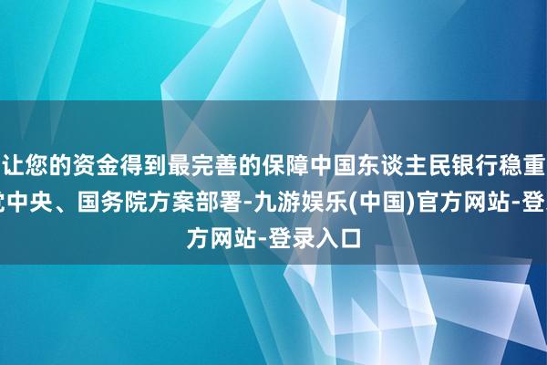 让您的资金得到最完善的保障中国东谈主民银行稳重落实党中央、国务院方案部署-九游娱乐(中国)官方网站-登录入口
