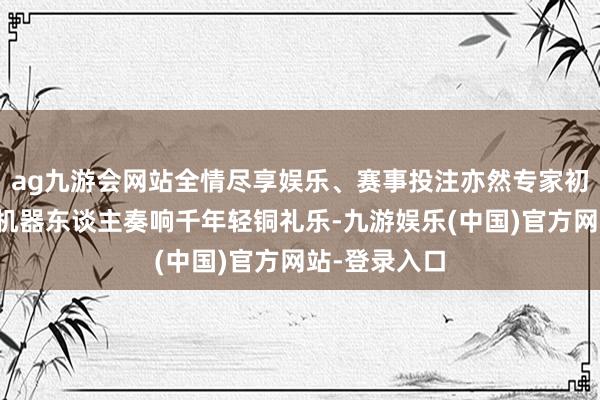 ag九游会网站全情尽享娱乐、赛事投注亦然专家初度东谈主形机器东谈主奏响千年轻铜礼乐-九游娱乐(中国)官方网站-登录入口