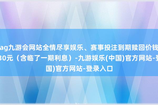 ag九游会网站全情尽享娱乐、赛事投注到期赎回价钱为108.30元（含临了一期利息）-九游娱乐(中国)官方网站-登录入口