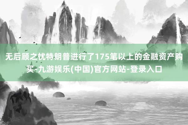 无后顾之忧特朗普进行了175笔以上的金融资产购买-九游娱乐(中国)官方网站-登录入口