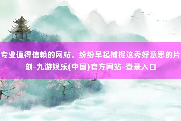 专业值得信赖的网站。纷纷早起捕捉这秀好意思的片刻-九游娱乐(中国)官方网站-登录入口