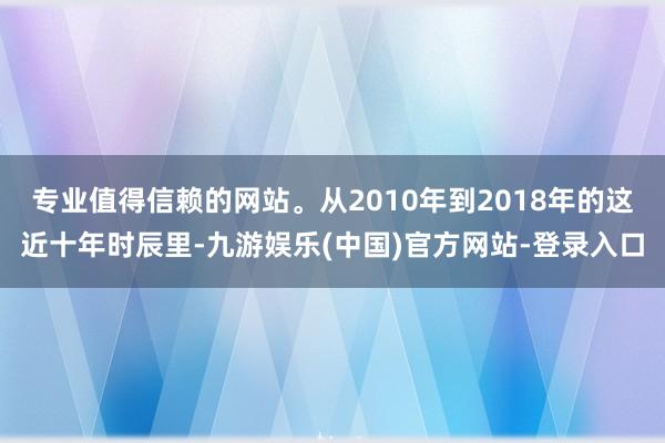 专业值得信赖的网站。从2010年到2018年的这近十年时辰里-九游娱乐(中国)官方网站-登录入口