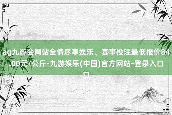 ag九游会网站全情尽享娱乐、赛事投注最低报价84.00元/公斤-九游娱乐(中国)官方网站-登录入口