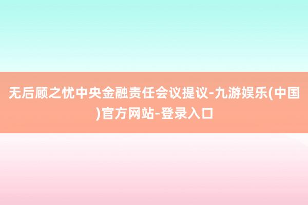 无后顾之忧中央金融责任会议提议-九游娱乐(中国)官方网站-登录入口