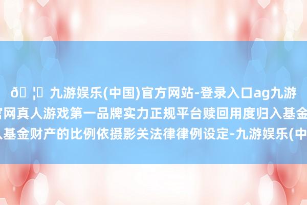 🦄九游娱乐(中国)官方网站-登录入口ag九游会官方⚽ag九游会官网真人游戏第一品牌实力正规平台赎回用度归入基金财产的比例依摄影关法律律例设定-九游娱乐(中国)官方网站-登录入口