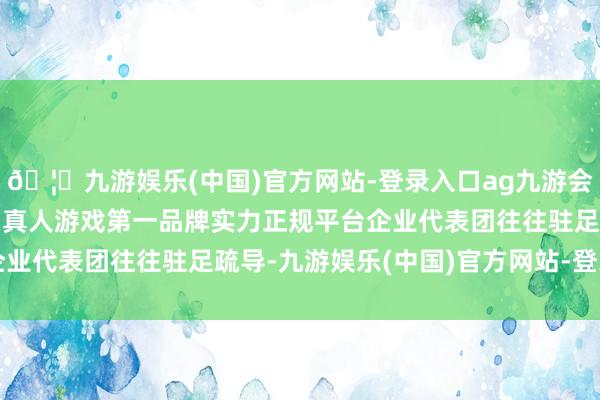 🦄九游娱乐(中国)官方网站-登录入口ag九游会官方⚽ag九游会官网真人游戏第一品牌实力正规平台企业代表团往往驻足疏导-九游娱乐(中国)官方网站-登录入口