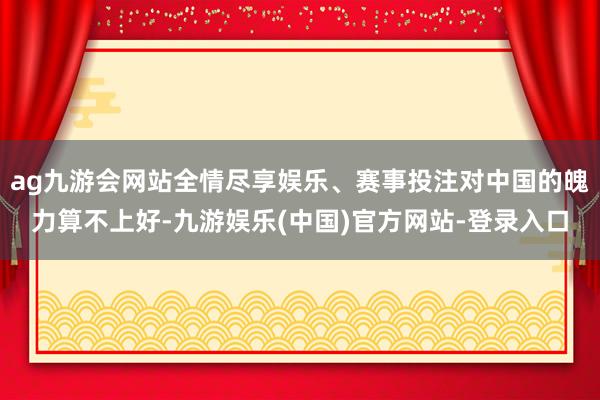 ag九游会网站全情尽享娱乐、赛事投注对中国的魄力算不上好-九游娱乐(中国)官方网站-登录入口