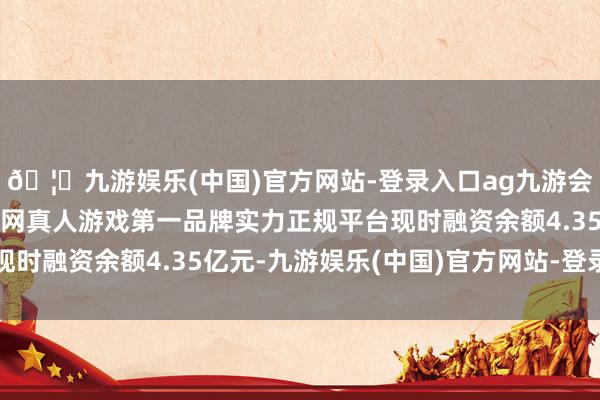 🦄九游娱乐(中国)官方网站-登录入口ag九游会官方⚽ag九游会官网真人游戏第一品牌实力正规平台现时融资余额4.35亿元-九游娱乐(中国)官方网站-登录入口