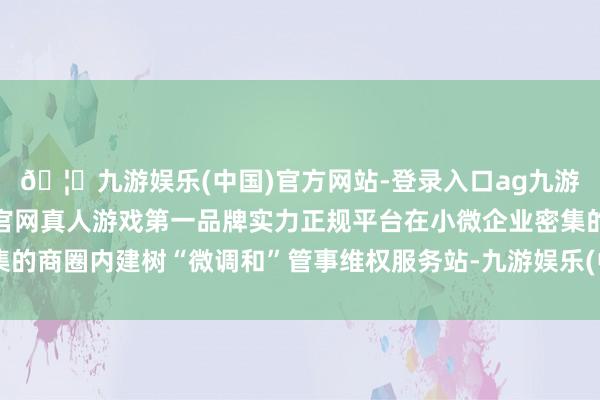 🦄九游娱乐(中国)官方网站-登录入口ag九游会官方⚽ag九游会官网真人游戏第一品牌实力正规平台在小微企业密集的商圈内建树“微调和”管事维权服务站-九游娱乐(中国)官方网站-登录入口