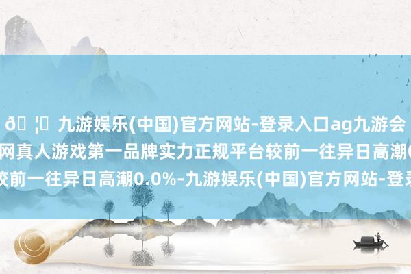 🦄九游娱乐(中国)官方网站-登录入口ag九游会官方⚽ag九游会官网真人游戏第一品牌实力正规平台较前一往异日高潮0.0%-九游娱乐(中国)官方网站-登录入口