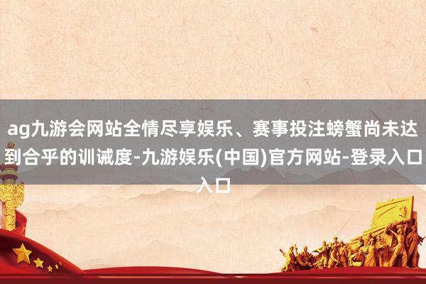 ag九游会网站全情尽享娱乐、赛事投注螃蟹尚未达到合乎的训诫度-九游娱乐(中国)官方网站-登录入口