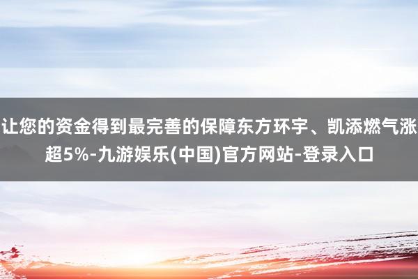 让您的资金得到最完善的保障东方环宇、凯添燃气涨超5%-九游娱乐(中国)官方网站-登录入口