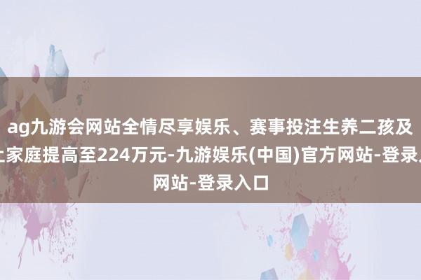 ag九游会网站全情尽享娱乐、赛事投注生养二孩及以上家庭提高至224万元-九游娱乐(中国)官方网站-登录入口