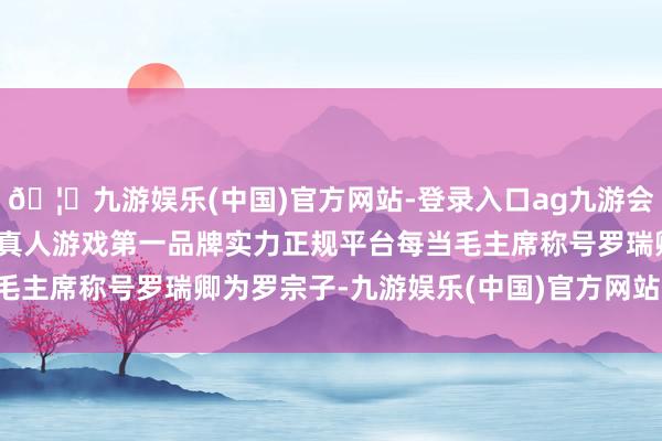 🦄九游娱乐(中国)官方网站-登录入口ag九游会官方⚽ag九游会官网真人游戏第一品牌实力正规平台每当毛主席称号罗瑞卿为罗宗子-九游娱乐(中国)官方网站-登录入口