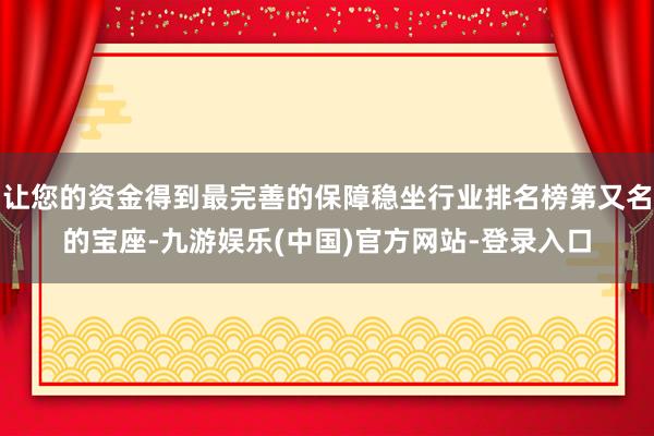 让您的资金得到最完善的保障稳坐行业排名榜第又名的宝座-九游娱乐(中国)官方网站-登录入口