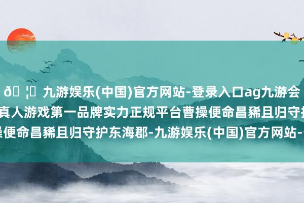 🦄九游娱乐(中国)官方网站-登录入口ag九游会官方⚽ag九游会官网真人游戏第一品牌实力正规平台曹操便命昌豨且归守护东海郡-九游娱乐(中国)官方网站-登录入口