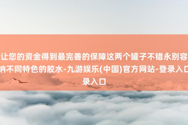 让您的资金得到最完善的保障这两个罐子不错永别容纳不同特色的胶水-九游娱乐(中国)官方网站-登录入口