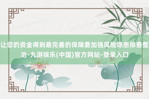 让您的资金得到最完善的保障要加强风险隐患排查整治-九游娱乐(中国)官方网站-登录入口