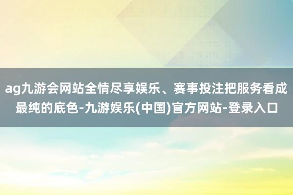 ag九游会网站全情尽享娱乐、赛事投注把服务看成最纯的底色-九游娱乐(中国)官方网站-登录入口