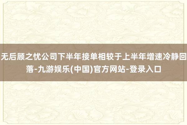 无后顾之忧公司下半年接单相较于上半年增速冷静回落-九游娱乐(中国)官方网站-登录入口