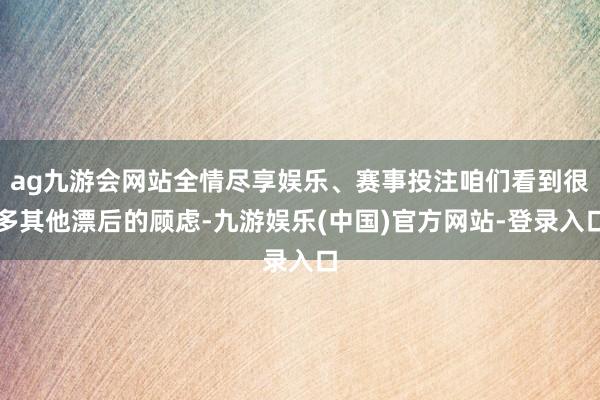ag九游会网站全情尽享娱乐、赛事投注咱们看到很多其他漂后的顾虑-九游娱乐(中国)官方网站-登录入口
