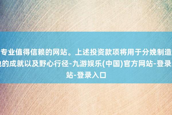 专业值得信赖的网站。上述投资款项将用于分娩制造基地的成就以及野心行径-九游娱乐(中国)官方网站-登录入口
