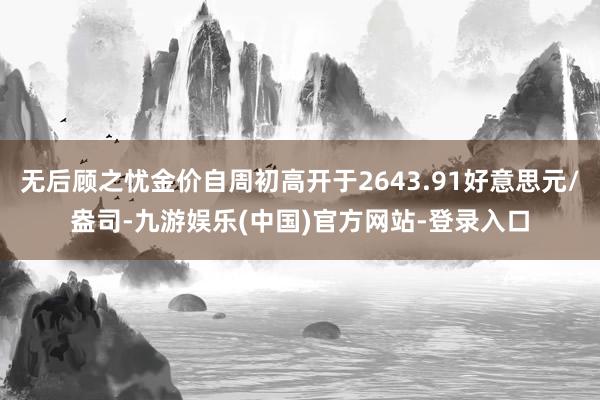 无后顾之忧金价自周初高开于2643.91好意思元/盎司-九游娱乐(中国)官方网站-登录入口