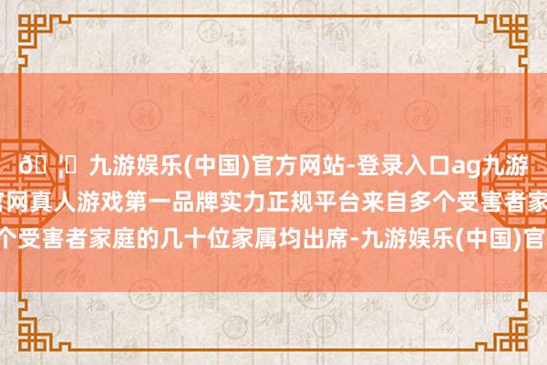 🦄九游娱乐(中国)官方网站-登录入口ag九游会官方⚽ag九游会官网真人游戏第一品牌实力正规平台来自多个受害者家庭的几十位家属均出席-九游娱乐(中国)官方网站-登录入口