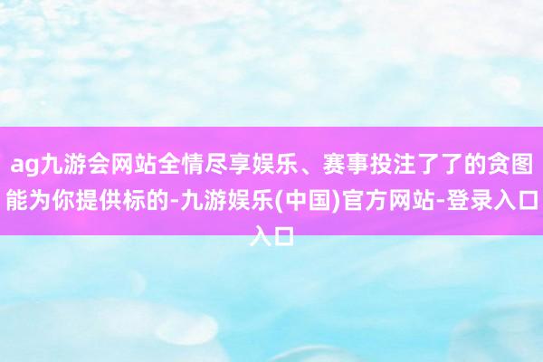 ag九游会网站全情尽享娱乐、赛事投注了了的贪图能为你提供标的-九游娱乐(中国)官方网站-登录入口