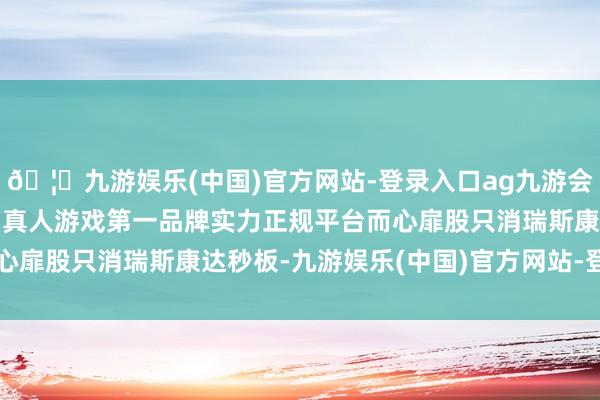🦄九游娱乐(中国)官方网站-登录入口ag九游会官方⚽ag九游会官网真人游戏第一品牌实力正规平台而心扉股只消瑞斯康达秒板-九游娱乐(中国)官方网站-登录入口