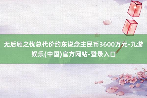 无后顾之忧总代价约东说念主民币3600万元-九游娱乐(中国)官方网站-登录入口