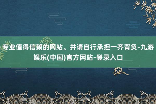 专业值得信赖的网站。并请自行承担一齐背负-九游娱乐(中国)官方网站-登录入口