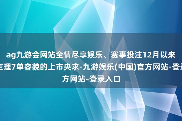 ag九游会网站全情尽享娱乐、赛事投注12月以来已选定理7单容貌的上市央求-九游娱乐(中国)官方网站-登录入口