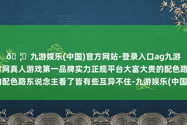 🦄九游娱乐(中国)官方网站-登录入口ag九游会官方⚽ag九游会官网真人游戏第一品牌实力正规平台大富大贵的配色路东说念主看了皆有些互异不住-九游娱乐(中国)官方网站-登录入口