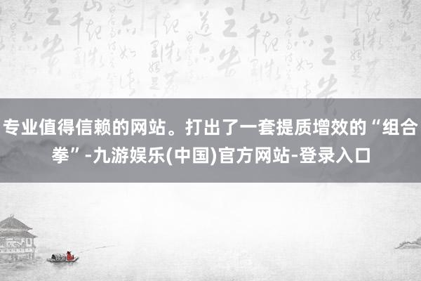 专业值得信赖的网站。打出了一套提质增效的“组合拳”-九游娱乐(中国)官方网站-登录入口