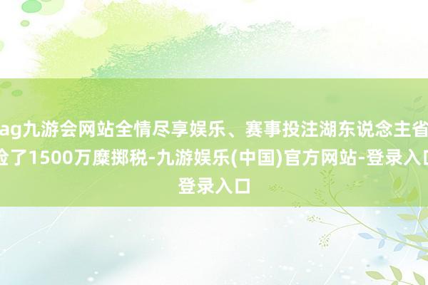 ag九游会网站全情尽享娱乐、赛事投注湖东说念主省俭了1500万糜掷税-九游娱乐(中国)官方网站-登录入口
