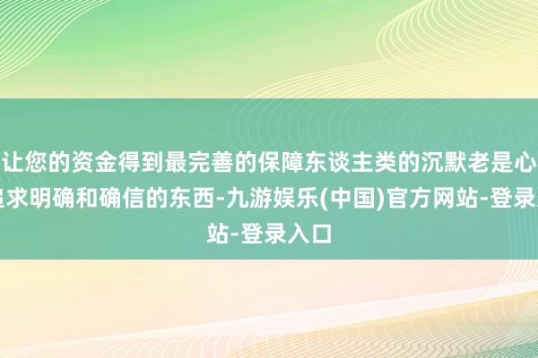 让您的资金得到最完善的保障东谈主类的沉默老是心爱追求明确和确信的东西-九游娱乐(中国)官方网站-登录入口