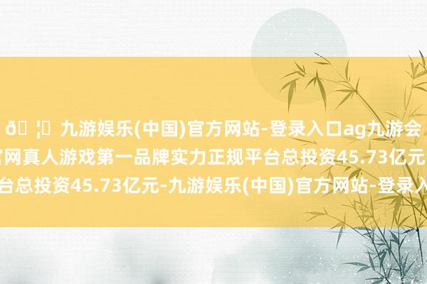 🦄九游娱乐(中国)官方网站-登录入口ag九游会官方⚽ag九游会官网真人游戏第一品牌实力正规平台总投资45.73亿元-九游娱乐(中国)官方网站-登录入口