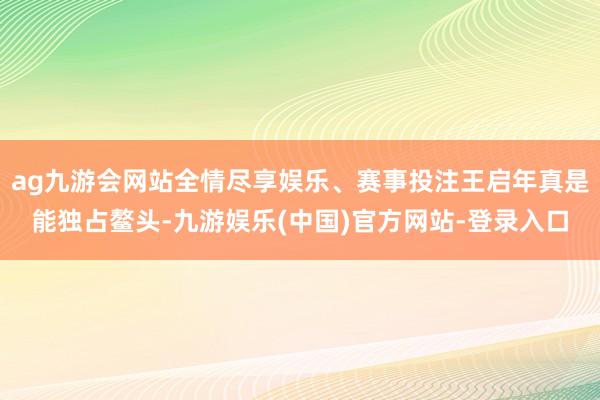 ag九游会网站全情尽享娱乐、赛事投注王启年真是能独占鳌头-九游娱乐(中国)官方网站-登录入口