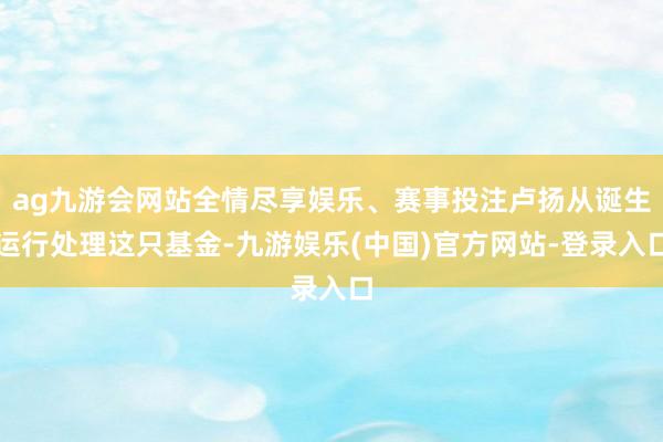ag九游会网站全情尽享娱乐、赛事投注卢扬从诞生运行处理这只基金-九游娱乐(中国)官方网站-登录入口