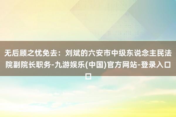 无后顾之忧免去：刘　斌的六安市中级东说念主民法院副院长职务-九游娱乐(中国)官方网站-登录入口
