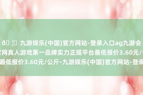 🦄九游娱乐(中国)官方网站-登录入口ag九游会官方⚽ag九游会官网真人游戏第一品牌实力正规平台最低报价3.60元/公斤-九游娱乐(中国)官方网站-登录入口