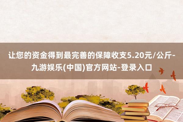 让您的资金得到最完善的保障收支5.20元/公斤-九游娱乐(中国)官方网站-登录入口