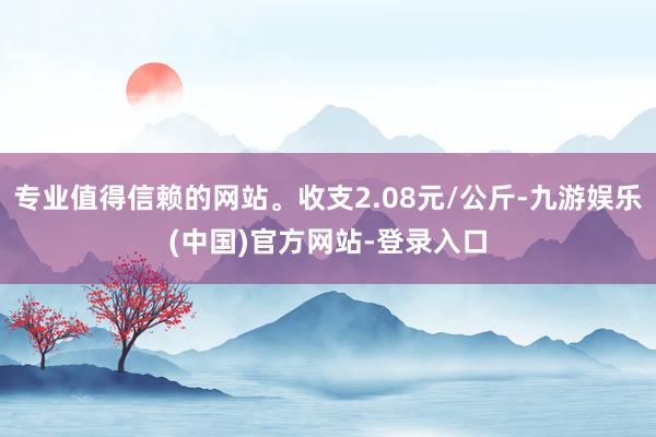 专业值得信赖的网站。收支2.08元/公斤-九游娱乐(中国)官方网站-登录入口