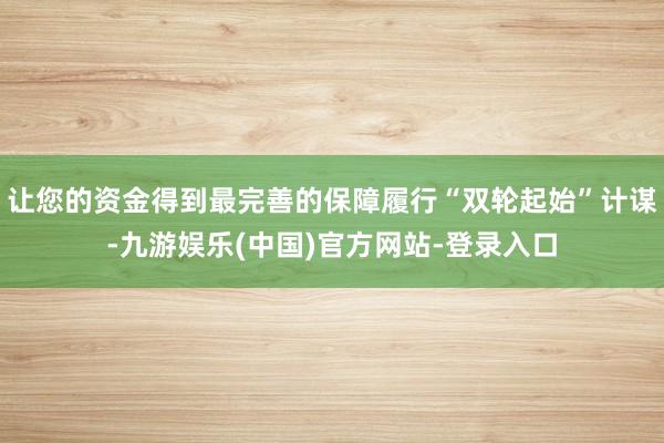 让您的资金得到最完善的保障履行“双轮起始”计谋-九游娱乐(中国)官方网站-登录入口